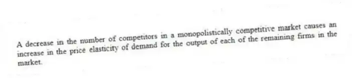 A decrease in the number of competitors in a monopolistically competitive market causes an increase in the price elasticity of demand for the output of each of the remaining firms in the market.