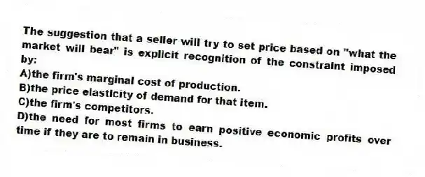 The suggestion that a seller will try to set price based on "what the market will bear" is explicit recognition of the constraint imposed by:
A)the firm's marginal cost of production.
B)the price elasticity of demand for that item.
C)the firm's competitors.
D)the need for most firms to earn positive economic profits over time if they are to remain in business.