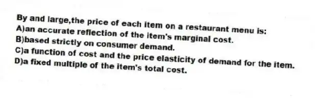 By and large,the price of each item on a restaurant menu is:
A)an accurate reflection of the item's marginal cost.
B)based strictly on consumer demand.
C)a function of cost and the price elasticity of demand for the item.
D)a fixed multiple of the item's total cost.