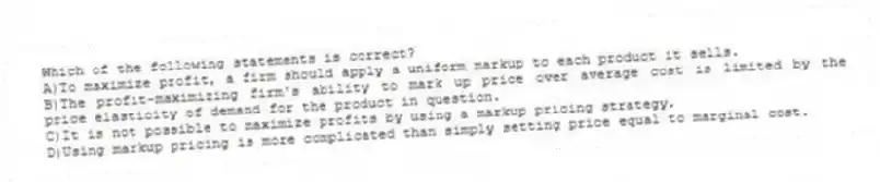 Which of the following statements is correct?
A)To maximize profit, a firm should apply a uniform markup to each product it sells.
B)The profit-maximizing firm's ability to mark up price over average cost is limited by the price elasticity of demand for the product in question.
C)It is not possible to maximize profits by using a markup pricing strategy.
D)Using markup pricing is more complicated than simply setting price equal to marginal cost.
