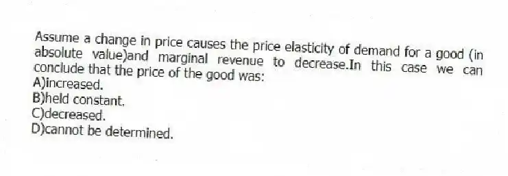 Assume a change in price causes the price elasticity of demand for a good (in absolute value)and marginal revenue to decrease.In this case we can conclude that the price of the good was:
A)increased.
B)held constant.
C)decreased.
D)cannot be determined.