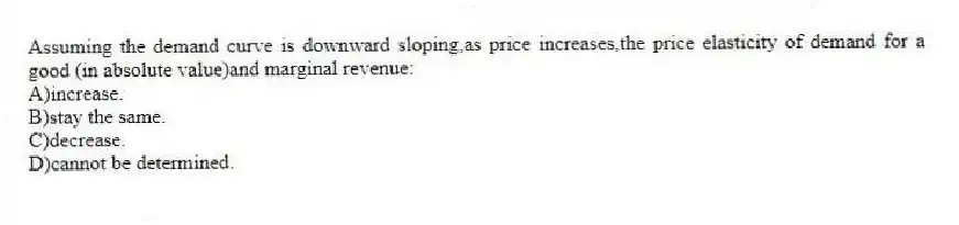 Assuming the demand curve is downward sloping,as price increases,the price elasticity of demand for a good (in absolute value)and marginal revenue:
A)increase.
B)stay the same.
C)decrease.
D)cannot be determined.