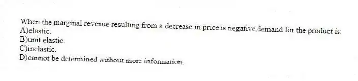 When the marginal revenue resulting from a decrease in price is negative,demand for the product is:
A)elastic.
B)unit elastic.
C)inelastic.
D)cannot be determined without more information.