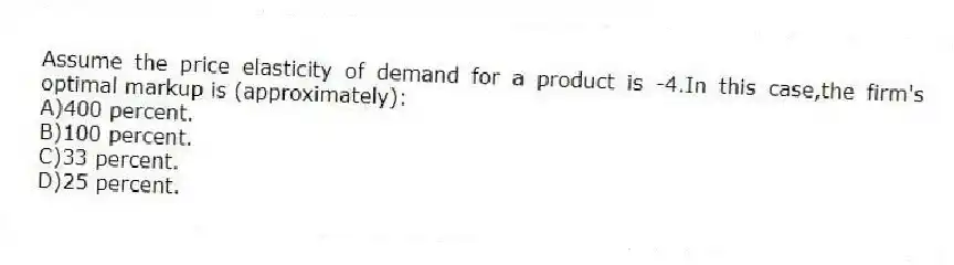 Assume the price elasticity of demand for a product is -4.In this case,the firm's optimal markup is (approximately):
A)400 percent.
B)100 percent.
C)33 percent.
D)25 percent.