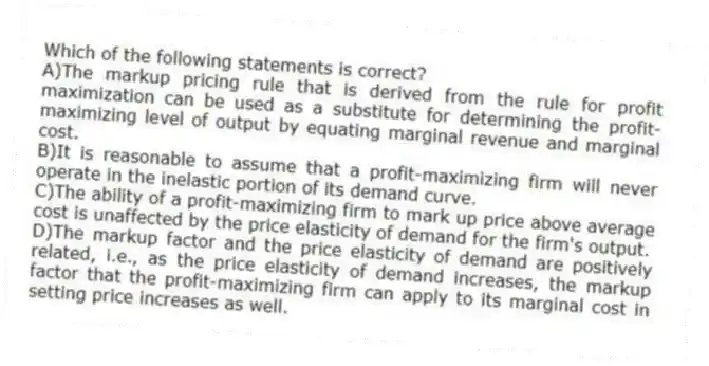 Which of the following statements is correct?
A)The markup pricing rule that is derived from the rule for profit maximization can be used as a substitute for determining the profit-maximizing level of output by equating marginal revenue and marginal cost.
B)It is reasonable to assume that a profit-maximizing firm will never operate in the inelastic portion of its demand curve.
C)The ability of a profit-maximizing firm to mark up price above average cost is unaffected by the price elasticity of demand for the firm's output.
D)The markup factor and the price elasticity of demand are positively related, i.e., as the price elasticity of demand increases, the markup factor that the profit-maximizing firm can apply to its marginal cost in setting price increases as well.
