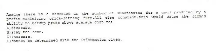 Assume there is a decrease in the number of substitutes for a good produced by a profit-maximizing price-setting firm.All else constant,this would cause the firm's ability to markup price above average cost to:
A)decrease.
B)stay the same.
C)increase.
D)cannot be determined with the information given.