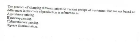 The practice of charging different prices to various groups of customers that are not based on differences in the costs of production is referred to as:
A)predatory pricing.
B)markup pricing.
C)discretionary pricing.
D)price discrimination.