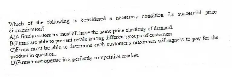 Which of the following is considered a necessary condition for successful price discrimination?
A)A firm's customers must all have the same price elasticity of demand.
B)Firms are able to prevent resale among different groups of customers.
C)Firms must be able to determine each customer's maximum willingness to pay for the product in question.
D)Firms must operate in a perfectly competitive market.