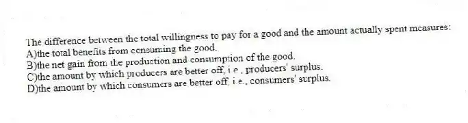 The difference between the total willingness to pay for a good and the amount actually spent measures:
A)the total benefits from consuming the good.
B)the net gain from the production and consumption of the good.
C)the amount by which producers are better off, i.e., producers' surplus.
D)the amount by which consumers are better off, i.e., consumers' surplus.
