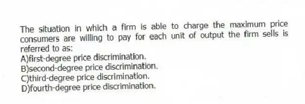 The situation in which a firm is able to charge the maximum price consumers are willing to pay for each unit of output the firm sells is referred to as:
A)first-degree price discrimination.
B)second-degree price discrimination.
C)third-degree price discrimination.
D)fourth-degree price discrimination.