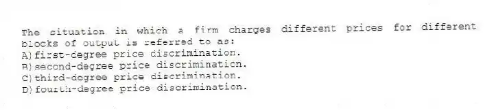 The situation in which a firm charges different prices for different blocks of output is referred to as:
A)first-degree price discrimination.
B)second-degree price discrimination.
C)third-degree price discrimination.
D)fourth-degree price discrimination.