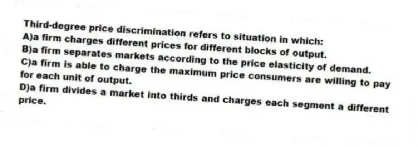 Third-degree price discrimination refers to situation in which:
A)a firm charges different prices for different blocks of output.
B)a firm separates markets according to the price elasticity of demand.
C)a firm is able to charge the maximum price consumers are willing to pay for each unit of output.
D)a firm divides a market into thirds and charges each segment a different price.