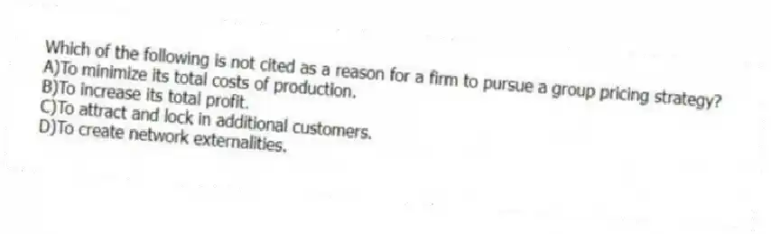 Which of the following is not cited as a reason for a firm to pursue a group pricing strategy?
A)To minimize its total costs of production.
B)To increase its total profit.
C)To attract and lock in additional customers.
D)To create network externalities.