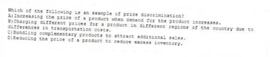 Which of the following is an example of price discrimination?
A)Increasing the price of a product when demand for the product increases.
B)Charging different prices for a product in different regions of the country due to differences in transportation costs.
C)Bundling complementary products to attract additional sales.
D)Reducing the price of a product to reduce excess inventory.