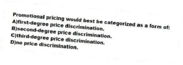 Promotional pricing would best be categorized as a form of:
A)first-degree price discrimination.
B)second-degree price discrimination.
C)third-degree price discrimination.
D)no price discrimination.
