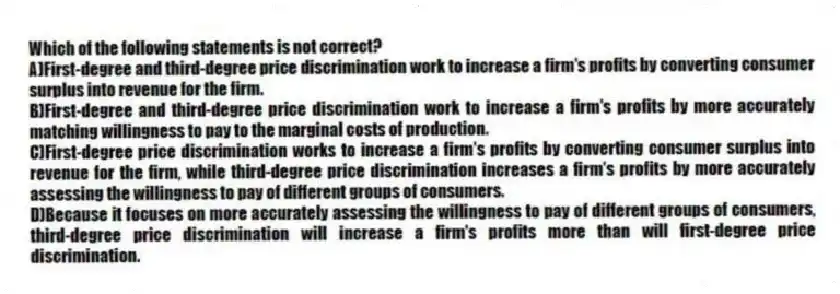 Which of the following statements is not correct?
A)First-degree and third-degree price discrimination work to increase a firm's profits by converting consumer surplus into revenue for the firm.
B)First-degree and third-degree price discrimination work to increase a firm's profits by more accurately matching willingness to pay to the marginal costs of production.
C)First-degree price discrimination works to increase a firm's profits by converting consumer surplus into revenue for the firm, while third-degree price discrimination increases a firm's profits by more accurately assessing the willingness to pay of different groups of consumers.
D)Because it focuses on more accurately assessing the willingness to pay of different groups of consumers, third-degree price discrimination will increase a firm's profits more than will first-degree price discrimination.