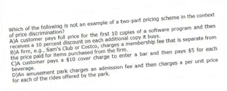 Which of the following is not an example of a two-part pricing scheme in the context of price discrimination?
A)A customer pays full price for the first 10 copies of a software program and then receives a 10 percent discount on each additional copy it buys.
B)A firm, e.g., Sam's Club or Costco, charges a membership fee that is separate from the price paid for items purchased from the firm.
C)A customer pays a $10 cover charge to enter a bar and then pays $5 for each beverage.
D)An amusement park charges an admission fee and then charges a per unit price for each of the rides offered by the park.