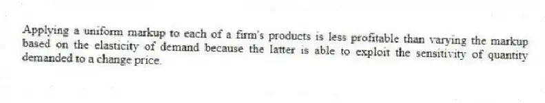 Applying a uniform markup to each of a firm's products is less profitable than varying the markup based on the elasticity of demand because the latter is able to exploit the sensitivity of quantity demanded to a change price.