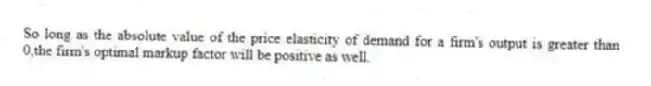 So long as the absolute value of the price elasticity of demand for a firm's output is greater than 0,the firm's optimal markup factor will be positive as well.