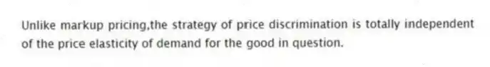 Unlike markup pricing,the strategy of price discrimination is totally independent of the price elasticity of demand for the good in question.