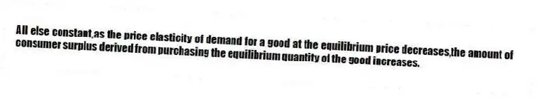 All else constant,as the price elasticity of demand for a good at the equilibrium price decreases,the amount of consumer surplus derived from purchasing the equilibrium quantity of the good increases.