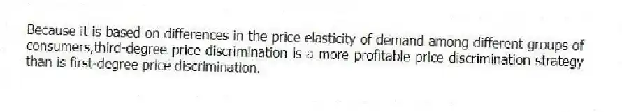 Because it is based on differences in the price elasticity of demand among different groups of consumers,third-degree price discrimination is a more profitable price discrimination strategy than is first-degree price discrimination.