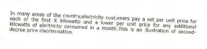 In many areas of the country,electricity customers pay a set per unit price for each of the first X kilowatts and a lower per unit price for any additional kilowatts of electricity consumed in a month.This is an illustration of second-degree price discrimination.