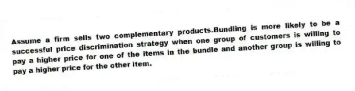 Assume a firm sells two complementary products.Bundling is more likely to be a successful price discrimination strategy when one group of customers is willing to pay a higher price for one of the items in the bundle and another group is willing to pay a higher price for the other item.