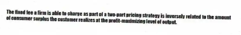 The fixed fee a firm is able to charge as part of a two-part pricing strategy is inversely related to the amount of consumer surplus the customer realizes at the profit-maximizing level of output.