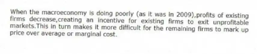 When the macroeconomy is doing poorly (as it was in 2009),profits of existing firms decrease,creating an incentive for existing firms to exit unprofitable markets.This in turn makes it more difficult for the remaining firms to mark up price over average or marginal cost.
