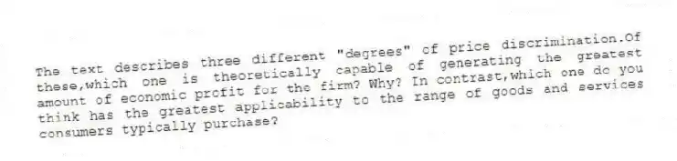 The text describes three different "degrees" of price discrimination.Of these,which one is theoretically capable of generating the greatest amount of economic profit for the firm? Why? In contrast,which one do you think has the greatest applicability to the range of goods and services consumers typically purchase?