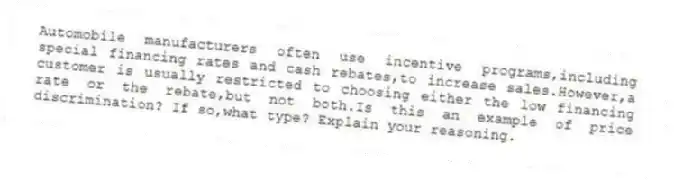 Automobile manufacturers often use incentive programs,including special financing rates and cash rebates,to increase sales.However,a customer is usually restricted to choosing either the low financing rate or the rebate,but not both.Is this an example of price discrimination? If so,what type? Explain your reasoning.