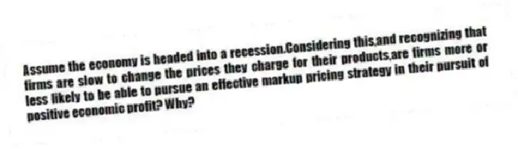 Assume the economy is headed into a recession.Considering this,and recognizing that firms are slow to change the prices they charge for their products,are firms more or less likely to be able to pursue an effective markup pricing strategy in their pursuit of positive economic profit? Why?