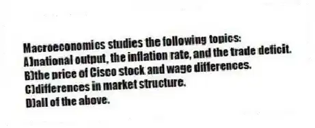 Macroeconomics studies the following topics:
A)national output, the inflation rate, and the trade deficit.
B)the price of Cisco stock and wage differences.
C)differences in market structure.
D)all of the above.