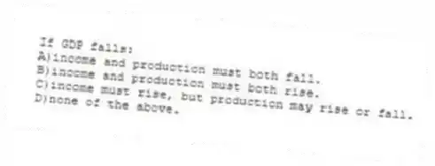 If GDP falls:
A)income and production must both fall.
B)income and production must both rise.
C)income must rise, but production may rise or fall.
D)none of the above.