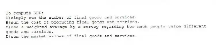To compute GDP:
A)simply sum the number of final goods and services.
B)sum the cost of producing final goods and services.
C)use a weighted average by a survey regarding how much people value different goods and services.
D)sum the market values of final goods and services.
