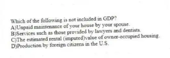Which of the following is not included in GDP?
A)Unpaid maintenance of your house by your spouse.
B)Services such as those provided by lawyers and dentists.
C)The estimated rental (imputed)value of owner-occupied housing.
D)Production by foreign citizens in the U.S.