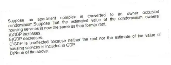 Suppose an apartment complex is converted to an owner occupied condominium.Suppose that the estimated value of the condominium owners' housing services is now the same as their former rent.
A)GDP increases.
B)GDP decreases.
C)GDP is unaffected because neither the rent nor the estimate of the value of housing services is included in GDP.
D)None of the above.