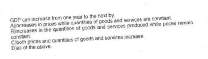 GDP can increase from one year to the next by:
A)increases in prices while quantities of goods and services are constant.
B)increases in the quantities of goods and services produced while prices remain constant.
C)both prices and quantities of goods and services increase.
D)all of the above.