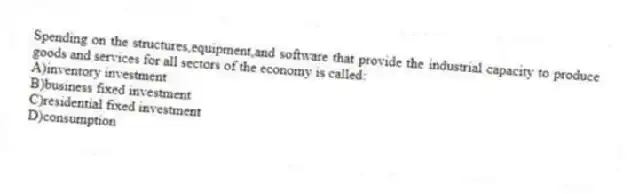 Spending on the structures,equipment,and software that provide the industrial capacity to produce goods and services for all sectors of the economy is called:
A)inventory investment
B)business fixed investment
C)residential fixed investment
D)consumption