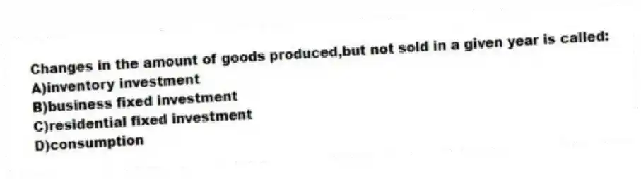Changes in the amount of goods produced,but not sold in a given year is called:
A)inventory investment
B)business fixed investment
C)residential fixed investment
D)consumption