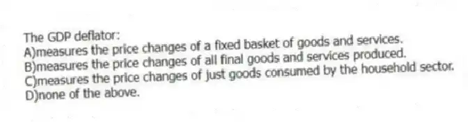 The GDP deflator:
A)measures the price changes of a fixed basket of goods and services.
B)measures the price changes of all final goods and services produced.
C)measures the price changes of just goods consumed by the household sector.
D)none of the above.