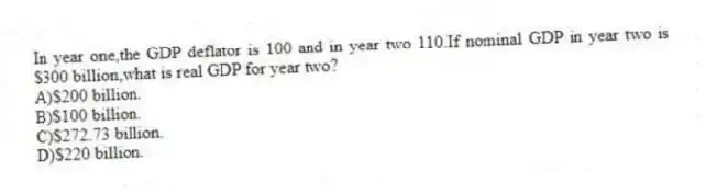 In year one,the GDP deflator is 100 and in year two 110.If nominal GDP in year two is $300 billion,what is real GDP for year two?
A)$200 billion.
B)$100 billion.
C)$272.73 billion.
D)$220 billion.