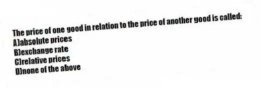The price of one good in relation to the price of another good is called:
A)absolute prices
B)exchange rate
C)relative prices
D)none of the above