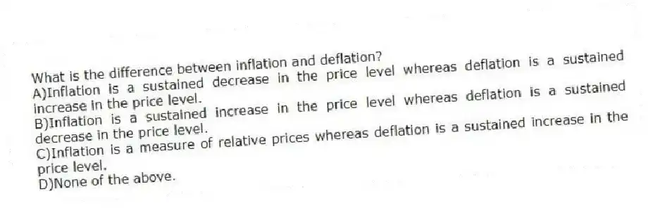 What is the difference between inflation and deflation?
A)Inflation is a sustained decrease in the price level whereas deflation is a sustained increase in the price level.
B)Inflation is a sustained increase in the price level whereas deflation is a sustained decrease in the price level.
C)Inflation is a measure of relative prices whereas deflation is a sustained increase in the price level.
D)None of the above.