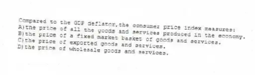 Compared to the GDP deflator,the consumer price index measures:
A)the price of all the goods and services produced in the economy.
B)the price of a fixed market basket of goods and services.
C)the price of exported goods and services.
D)the price of wholesale goods and services.