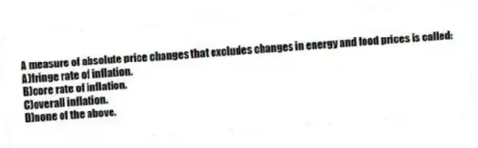 A measure of absolute price changes that excludes changes in energy and food prices is called:
A)fringe rate of inflation.
B)core rate of inflation.
C)overall inflation.
D)none of the above.