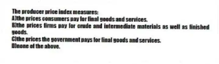 The producer price index measures:
A)the prices consumers pay for final goods and services.
B)the prices firms pay for crude and intermediate materials as well as finished goods.
C)the prices the government pays for final goods and services.
D)none of the above.
