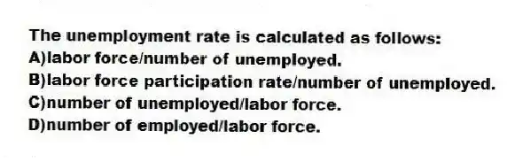 The unemployment rate is calculated as follows:
A)labor force/number of unemployed.
B)labor force participation rate/number of unemployed.
C)number of unemployed/labor force.
D)number of employed/labor force.