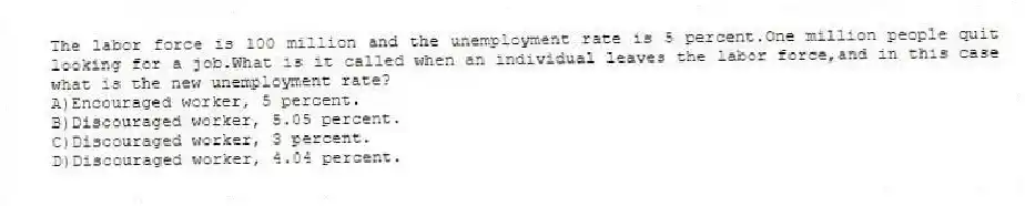 The labor force is 100 million and the unemployment rate is 5 percent.One million people quit looking for a job.What is it called when an individual leaves the labor force,and in this case what is the new unemployment rate?
A)Encouraged worker, 5 percent.
B)Discouraged worker, 5.05 percent.
C)Discouraged worker, 3 percent.
D)Discouraged worker, 4.04 percent.
